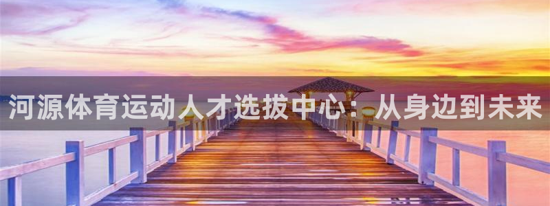 凯发官方正版app集团官网首页：河源体育运动人才选拔中心：从